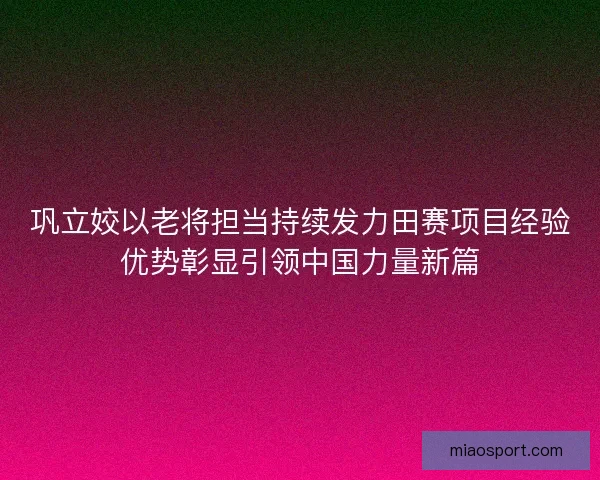 巩立姣以老将担当持续发力田赛项目经验优势彰显引领中国力量新篇 巩立姣以老将担当持续发力田赛项目经验优势彰显引领中国力量新篇