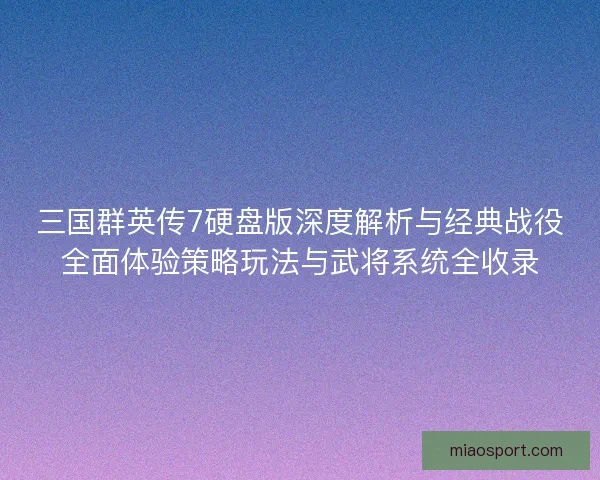 三国群英传7硬盘版深度解析与经典战役全面体验策略玩法与武将系统全收录