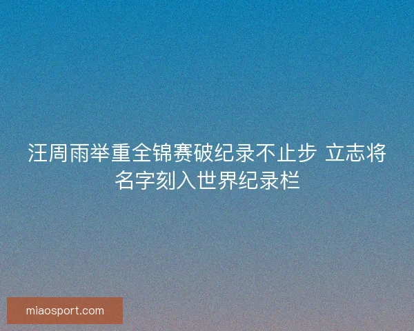 汪周雨举重全锦赛破纪录不止步 立志将名字刻入世界纪录栏