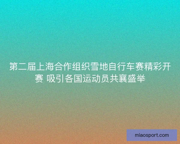 第二届上海合作组织雪地自行车赛精彩开赛 吸引各国运动员共襄盛举